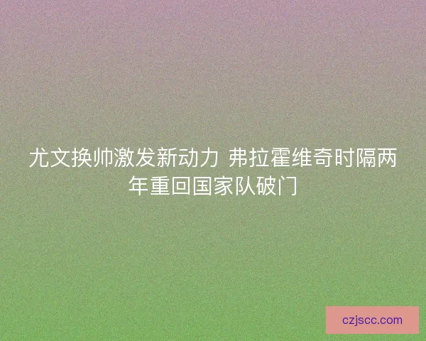 尤文换帅激发新动力 弗拉霍维奇时隔两年重回国家队破门