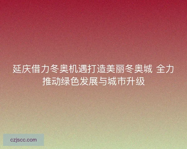 延庆借力冬奥机遇打造美丽冬奥城 全力推动绿色发展与城市升级