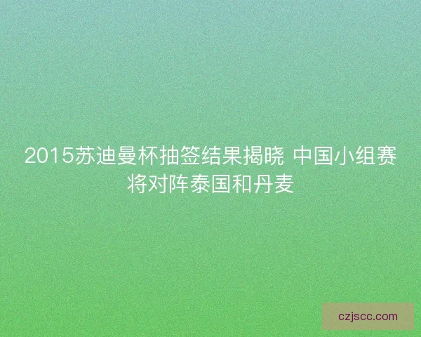 2015苏迪曼杯抽签结果揭晓 中国小组赛将对阵泰国和丹麦