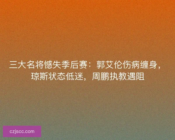 三大名将憾失季后赛：郭艾伦伤病缠身，琼斯状态低迷，周鹏执教遇阻