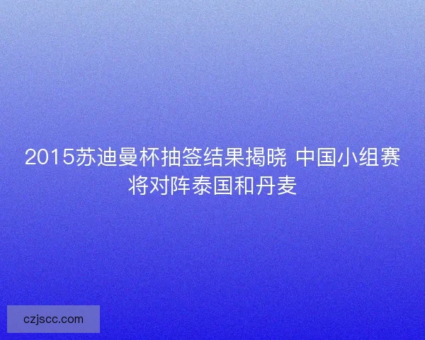 2015苏迪曼杯抽签结果揭晓 中国小组赛将对阵泰国和丹麦